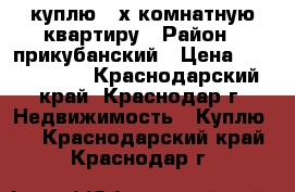 куплю 3-х комнатную квартиру › Район ­ прикубанский › Цена ­ 3 500 000 - Краснодарский край, Краснодар г. Недвижимость » Куплю   . Краснодарский край,Краснодар г.